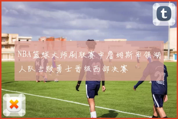 NBA篮球大师刷联赛中詹姆斯率领湖人队击败勇士晋级西部决赛