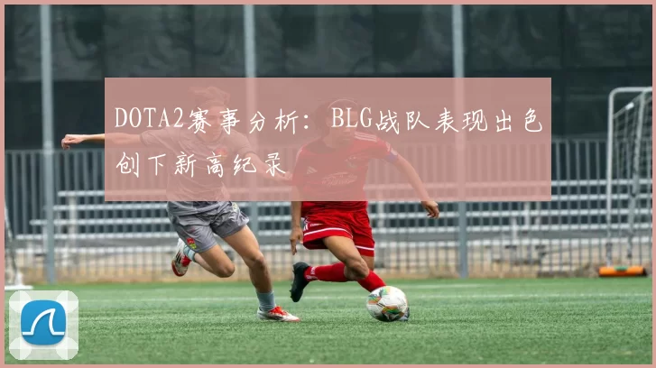 DOTA2赛事分析：BLG战队表现出色创下新高纪录