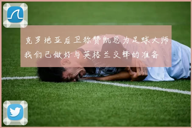 克罗地亚后卫称赞凯恩为足球大师我们已做好与英格兰交锋的准备