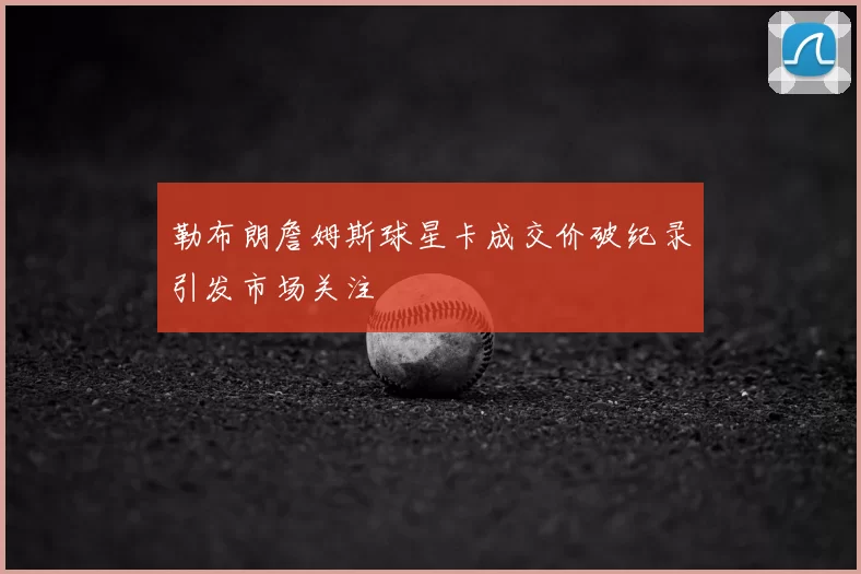 勒布朗詹姆斯球星卡成交价破纪录引发市场关注