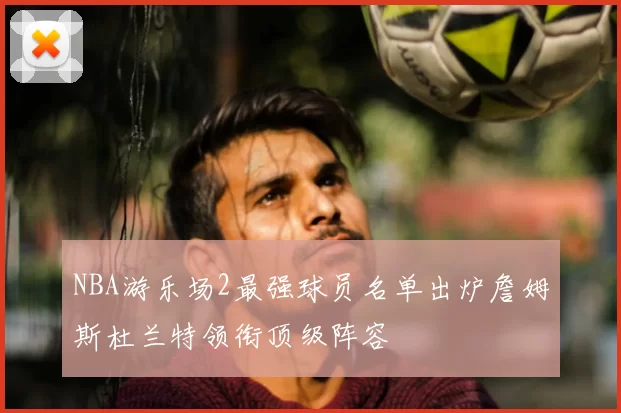 NBA游乐场2最强球员名单出炉詹姆斯杜兰特领衔顶级阵容
