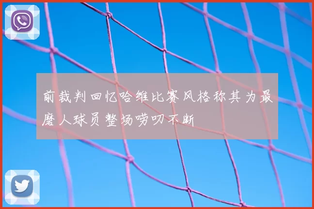 前裁判回忆哈维比赛风格称其为最磨人球员整场唠叨不断
