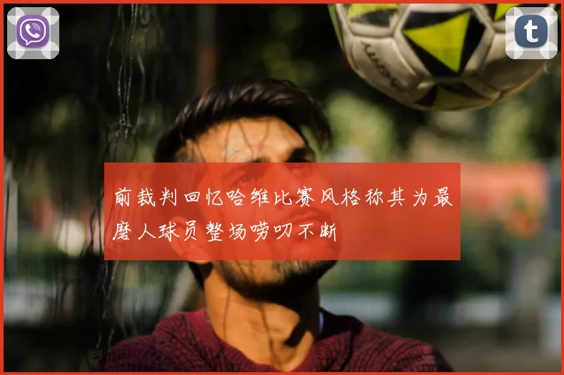 前裁判回忆哈维比赛风格称其为最磨人球员整场唠叨不断