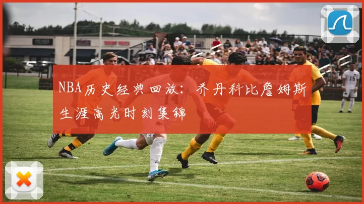 NBA历史经典回放：乔丹科比詹姆斯生涯高光时刻集锦