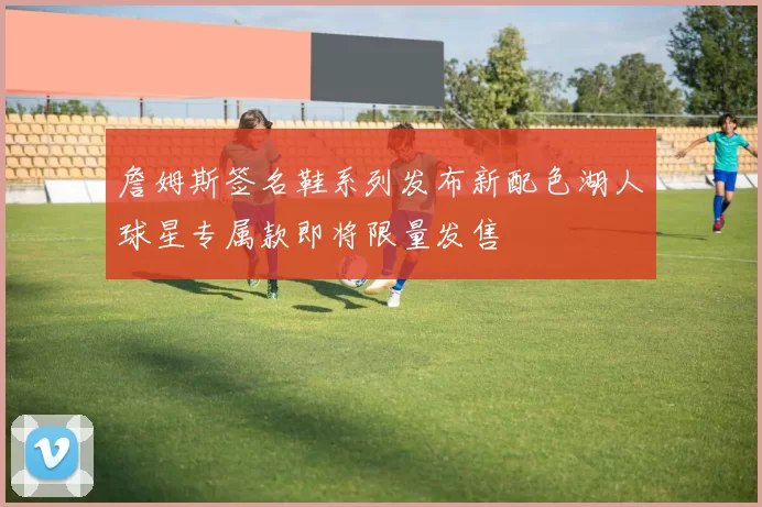 詹姆斯签名鞋系列发布新配色湖人球星专属款即将限量发售