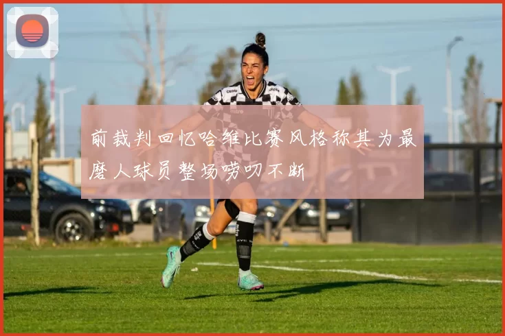 前裁判回忆哈维比赛风格称其为最磨人球员整场唠叨不断