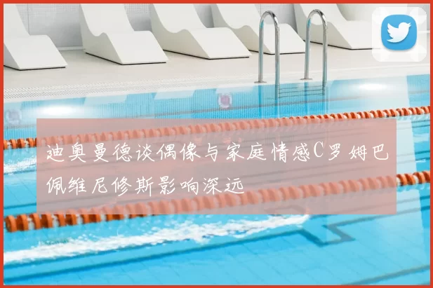 迪奥曼德谈偶像与家庭情感C罗姆巴佩维尼修斯影响深远