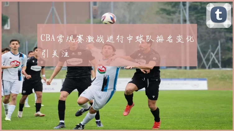 CBA常规赛激战进行中球队排名变化引关注