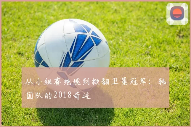从小组赛绝境到掀翻卫冕冠军:韩国队的2018奇迹