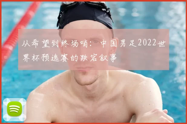 从希望到终场哨：中国男足2022世界杯预选赛的跌宕叙事