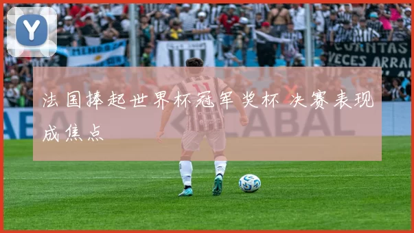 法国捧起世界杯冠军奖杯 决赛表现成焦点
