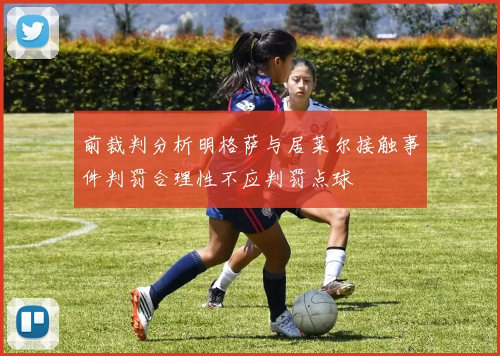前裁判分析明格萨与居莱尔接触事件判罚合理性不应判罚点球