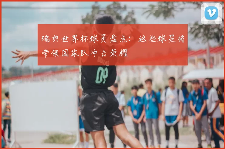 瑞典世界杯球员盘点:这些球星将带领国家队冲击荣耀