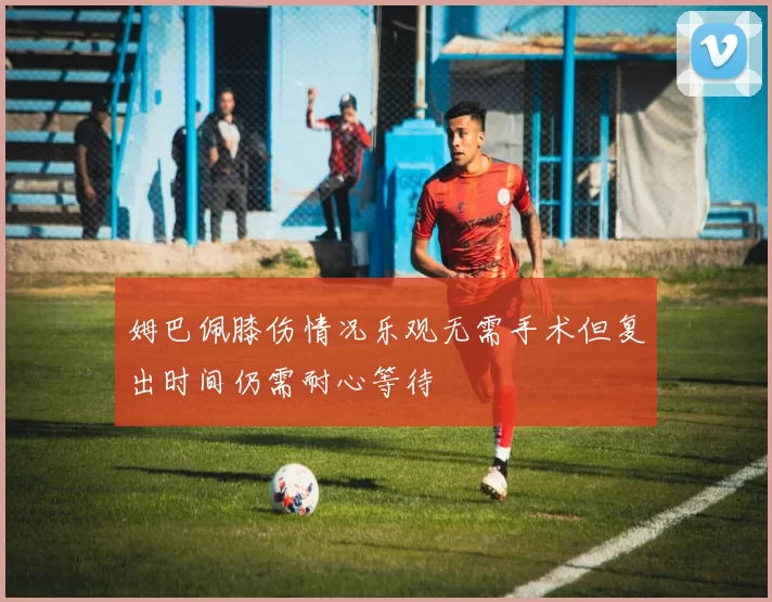 姆巴佩膝伤情况乐观无需手术但复出时间仍需耐心等待