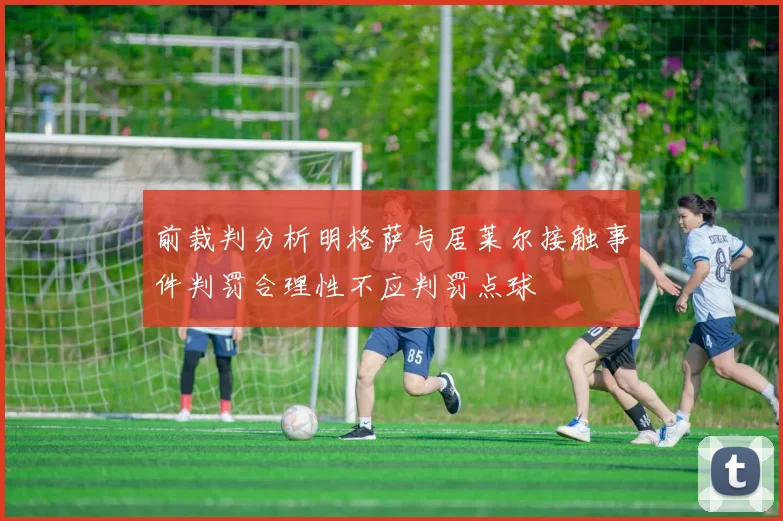 前裁判分析明格萨与居莱尔接触事件判罚合理性不应判罚点球