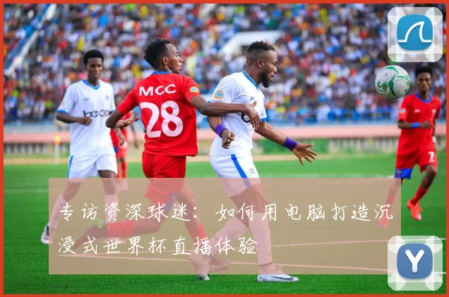 专访资深球迷:如何用电脑打造沉浸式世界杯直播体验