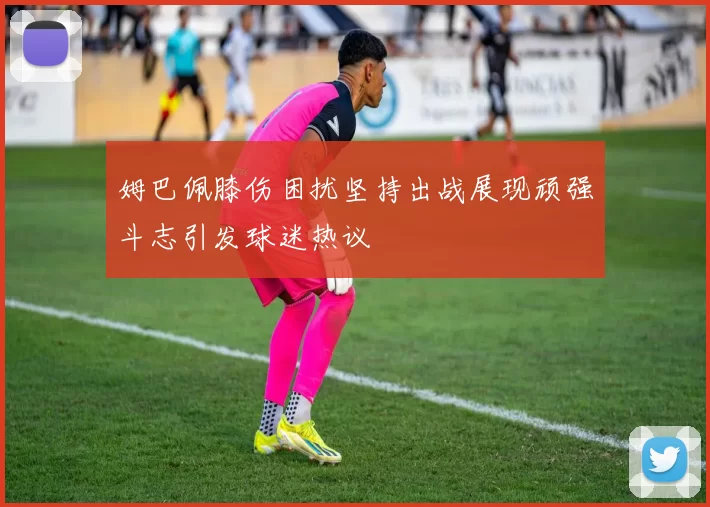 姆巴佩膝伤困扰坚持出战展现顽强斗志引发球迷热议