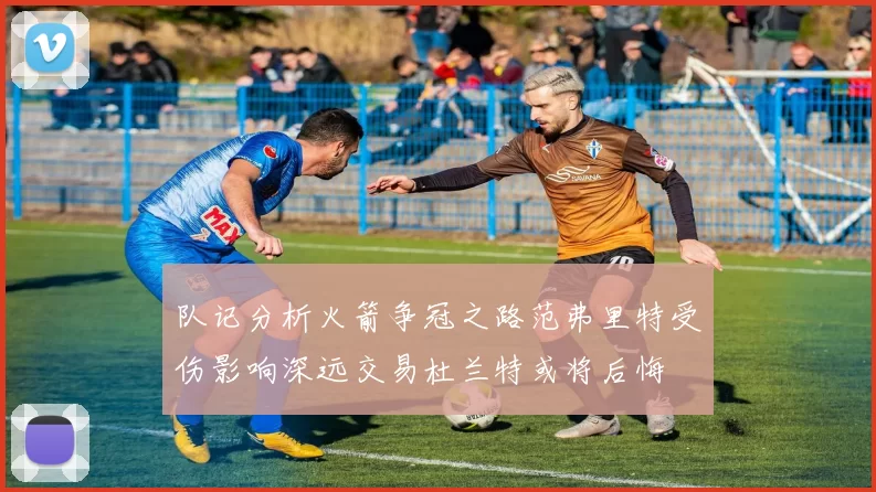 队记分析火箭争冠之路范弗里特受伤影响深远交易杜兰特或将后悔