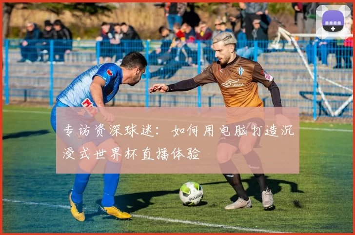专访资深球迷:如何用电脑打造沉浸式世界杯直播体验