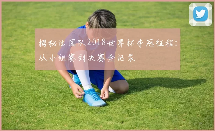 揭秘法国队2018世界杯夺冠征程:从小组赛到决赛全记录