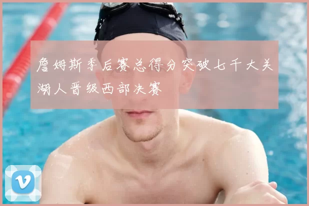 詹姆斯季后赛总得分突破七千大关湖人晋级西部决赛