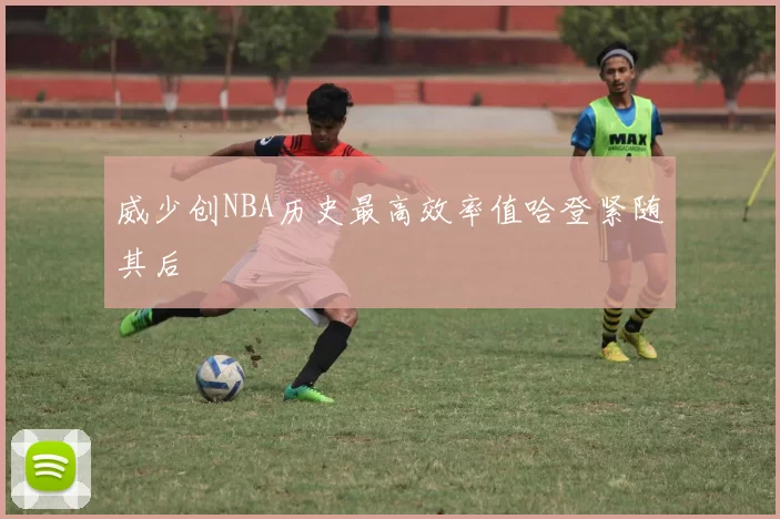 威少创NBA历史最高效率值哈登紧随其后