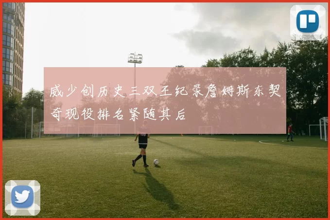 威少创历史三双王纪录詹姆斯东契奇现役排名紧随其后
