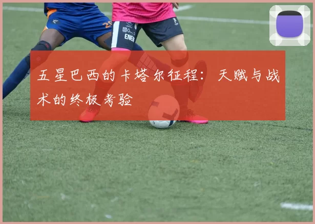 五星巴西的卡塔尔征程:天赋与战术的终极考验