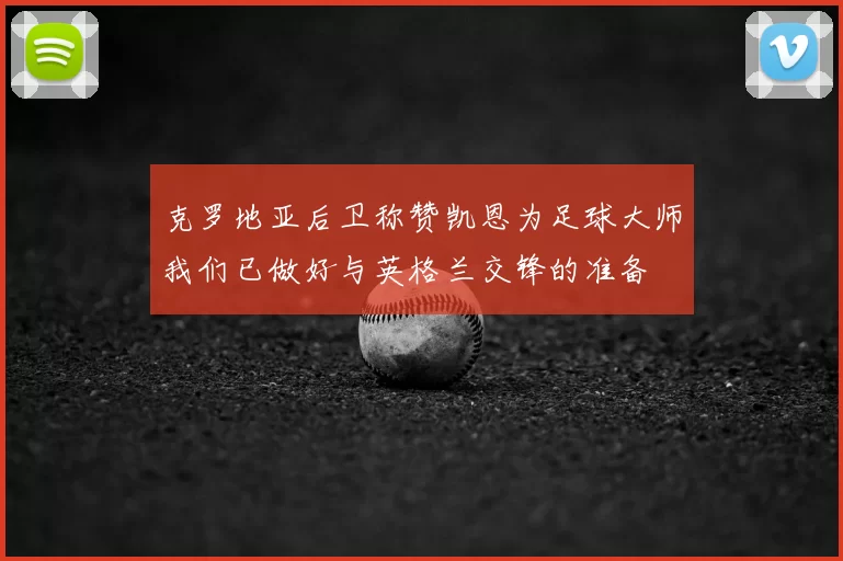 克罗地亚后卫称赞凯恩为足球大师我们已做好与英格兰交锋的准备