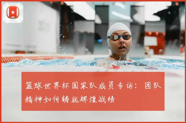 篮球世界杯国家队成员专访：团队精神如何铸就辉煌战绩