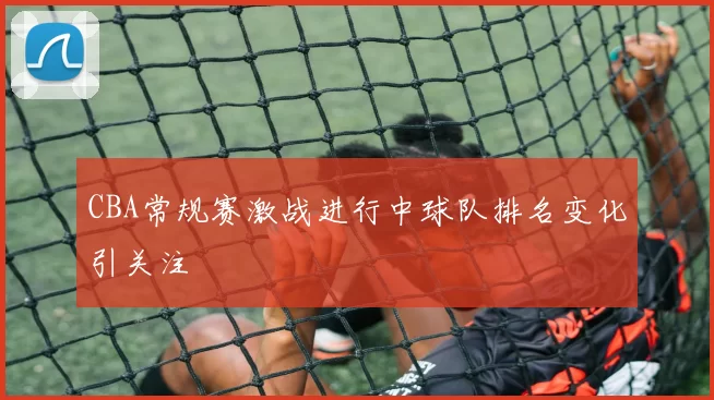 CBA常规赛激战进行中球队排名变化引关注