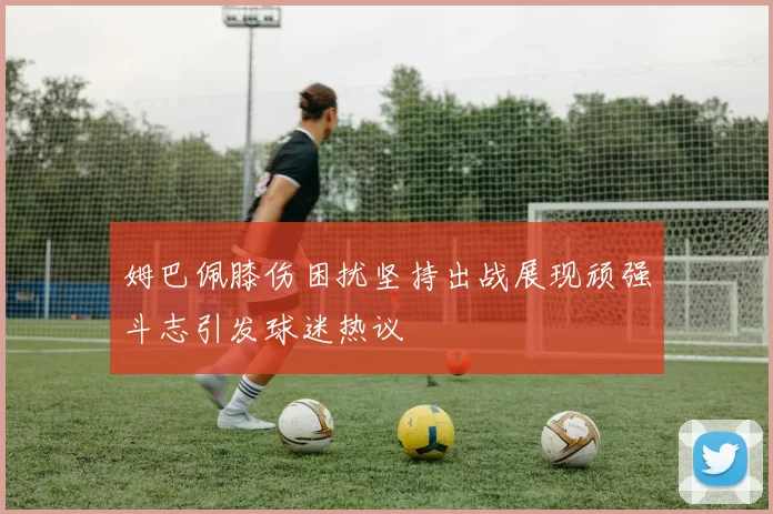 姆巴佩膝伤困扰坚持出战展现顽强斗志引发球迷热议