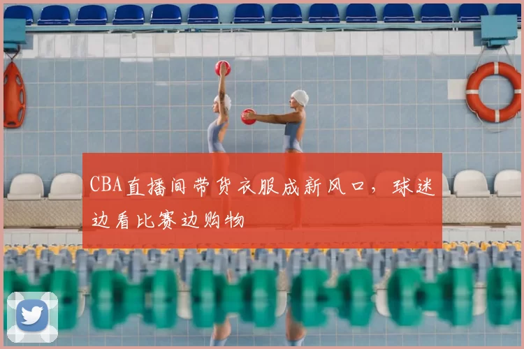 CBA直播间带货衣服成新风口,球迷边看比赛边购物
