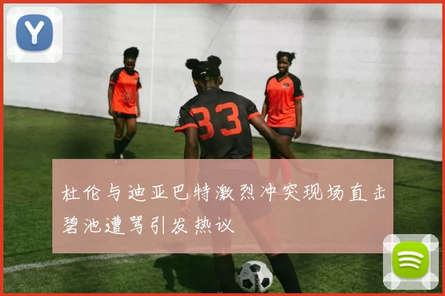 杜伦与迪亚巴特激烈冲突现场直击碧池遭骂引发热议