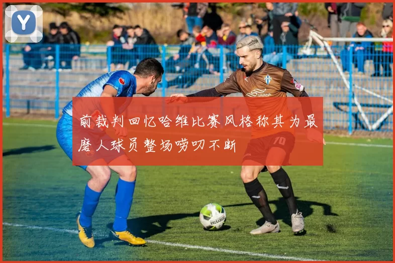 前裁判回忆哈维比赛风格称其为最磨人球员整场唠叨不断