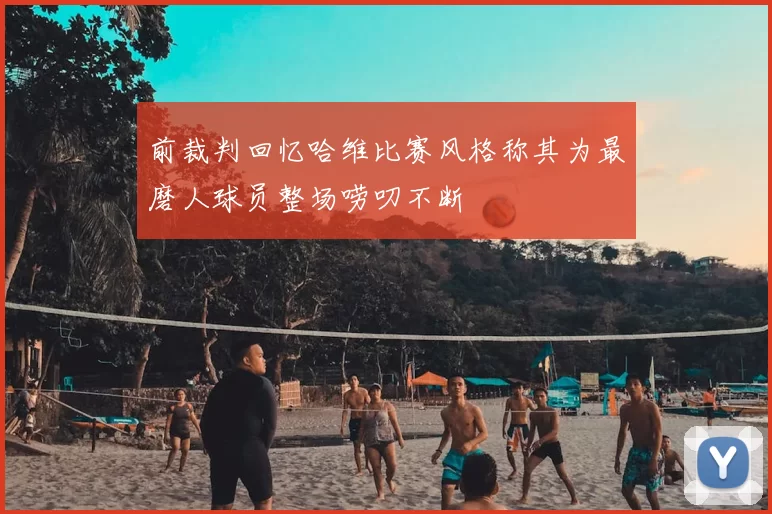 前裁判回忆哈维比赛风格称其为最磨人球员整场唠叨不断