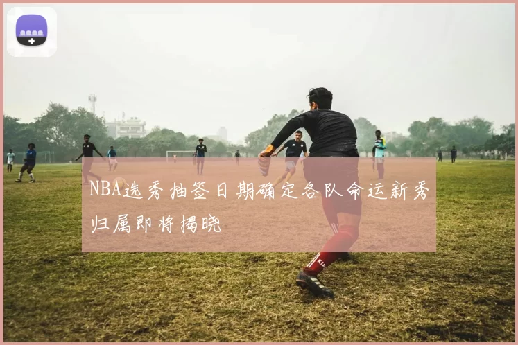 NBA选秀抽签日期确定各队命运新秀归属即将揭晓