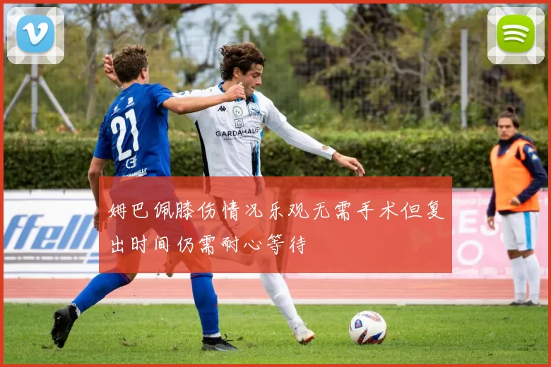 姆巴佩膝伤情况乐观无需手术但复出时间仍需耐心等待