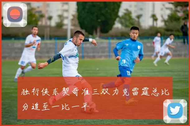 独行侠东契奇准三双力克雷霆总比分追至一比一平