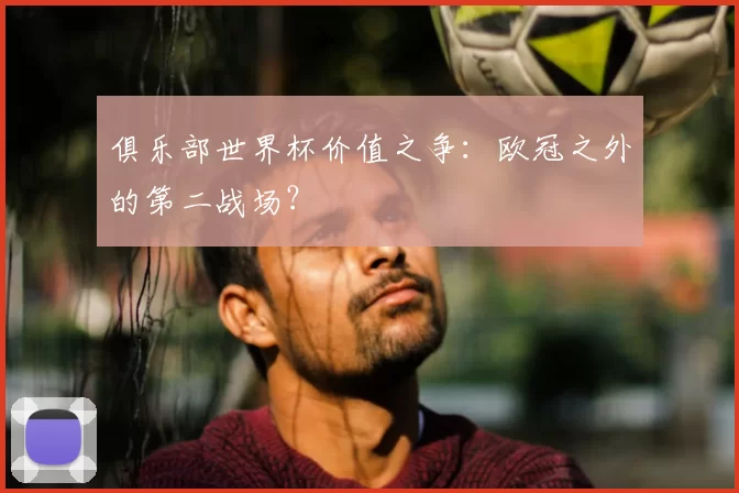 俱乐部世界杯价值之争：欧冠之外的第二战场？