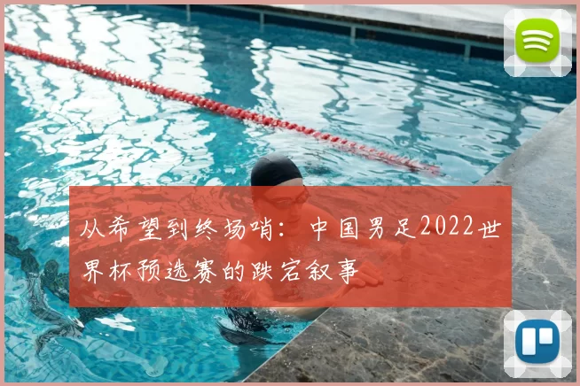 从希望到终场哨:中国男足2022世界杯预选赛的跌宕叙事