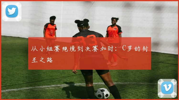 从小组赛绝境到决赛加时：C罗的封王之路