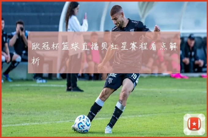 欧冠杯篮球直播贝红星赛程看点解析