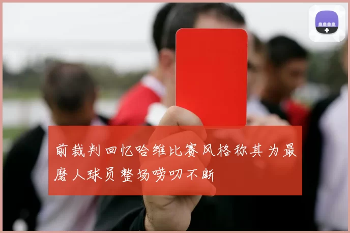 前裁判回忆哈维比赛风格称其为最磨人球员整场唠叨不断