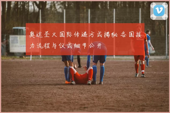 奥运圣火国际传递方式揭秘 各国接力流程与仪式细节公开