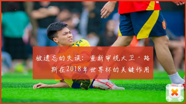 被遗忘的失误:重新审视大卫·路易斯在2018年世界杯的关键作用
