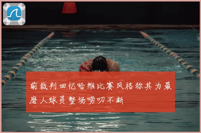 前裁判回忆哈维比赛风格称其为最磨人球员整场唠叨不断