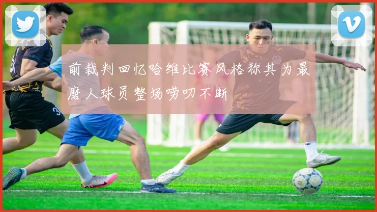 前裁判回忆哈维比赛风格称其为最磨人球员整场唠叨不断
