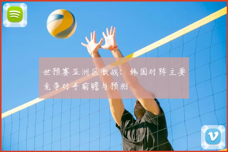 世预赛亚洲区激战:韩国对阵主要竞争对手前瞻与预测