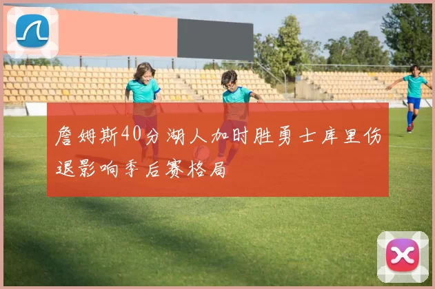 詹姆斯40分湖人加时胜勇士库里伤退影响季后赛格局